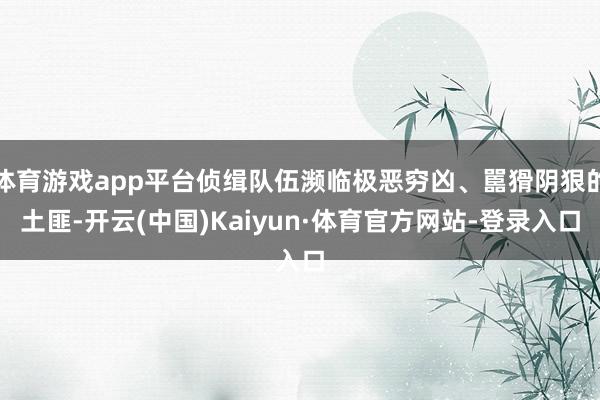 体育游戏app平台侦缉队伍濒临极恶穷凶、嚚猾阴狠的土匪-开云(中国)Kaiyun·体育官方网站-登录入口