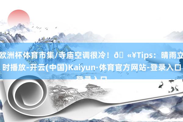 欧洲杯体育市集/寺庙空调很冷！🫥Tips：晴雨立时播放-开云(中国)Kaiyun·体育官方网站-登录入口