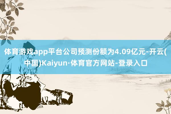 体育游戏app平台公司预测份额为4.09亿元-开云(中国)Kaiyun·体育官方网站-登录入口