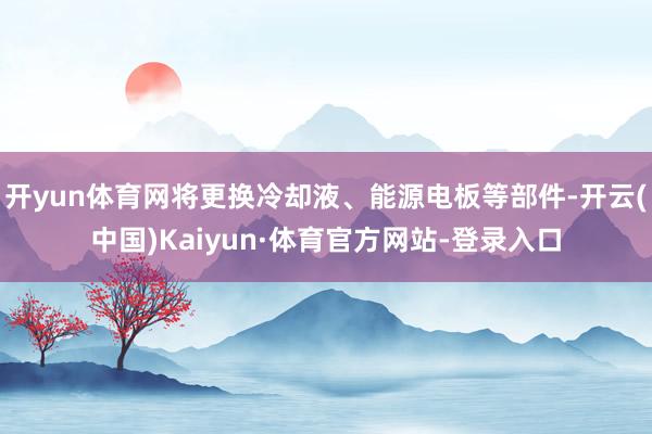 开yun体育网将更换冷却液、能源电板等部件-开云(中国)Kaiyun·体育官方网站-登录入口