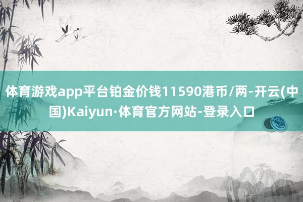 体育游戏app平台铂金价钱11590港币/两-开云(中国)Kaiyun·体育官方网站-登录入口