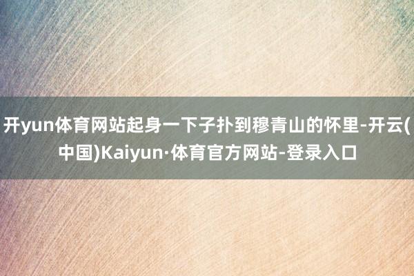 开yun体育网站起身一下子扑到穆青山的怀里-开云(中国)Kaiyun·体育官方网站-登录入口