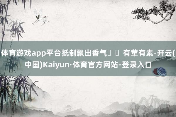 体育游戏app平台抵制飘出香气✦✦有荤有素-开云(中国)Kaiyun·体育官方网站-登录入口