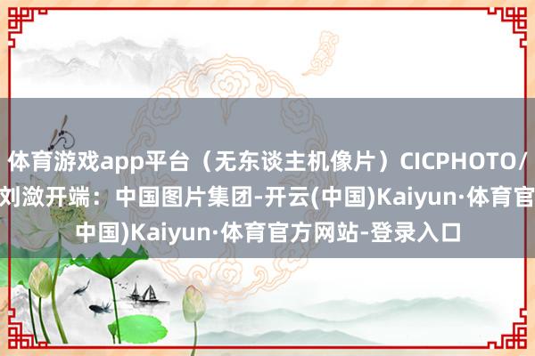 体育游戏app平台（无东谈主机像片）CICPHOTO/张连华 摄　　裁剪：刘潋　　开端：中国图片集团-开云(中国)Kaiyun·体育官方网站-登录入口