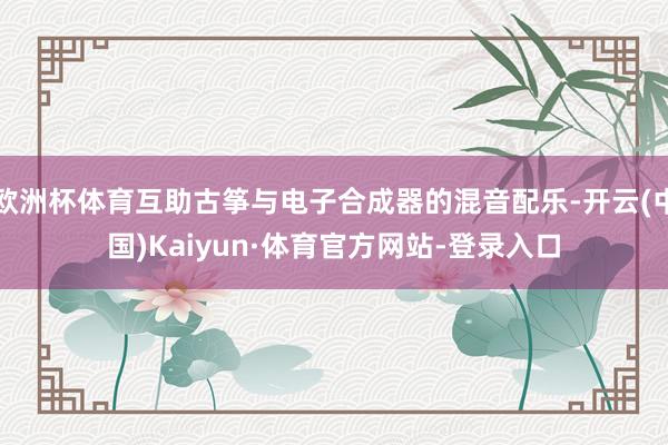 欧洲杯体育互助古筝与电子合成器的混音配乐-开云(中国)Kaiyun·体育官方网站-登录入口