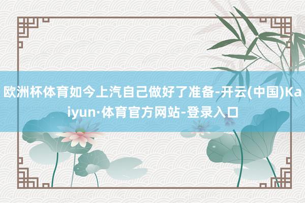 欧洲杯体育如今上汽自己做好了准备-开云(中国)Kaiyun·体育官方网站-登录入口