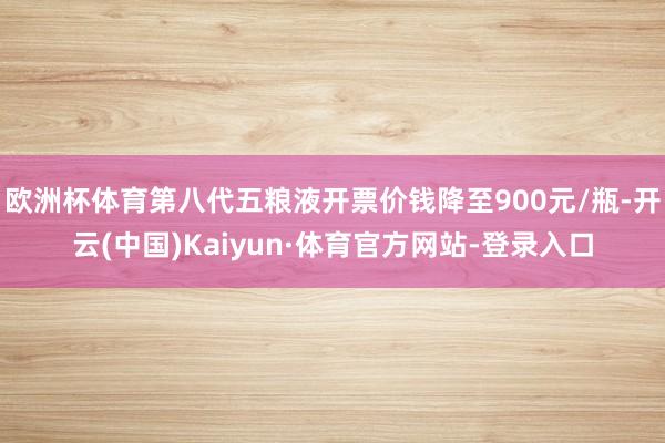 欧洲杯体育第八代五粮液开票价钱降至900元/瓶-开云(中国)Kaiyun·体育官方网站-登录入口