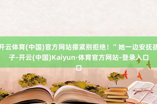 开云体育(中国)官方网站攥紧别拒绝！”她一边安抚孩子-开云(中国)Kaiyun·体育官方网站-登录入口