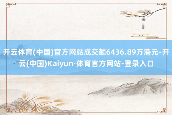 开云体育(中国)官方网站成交额6436.89万港元-开云(中国)Kaiyun·体育官方网站-登录入口