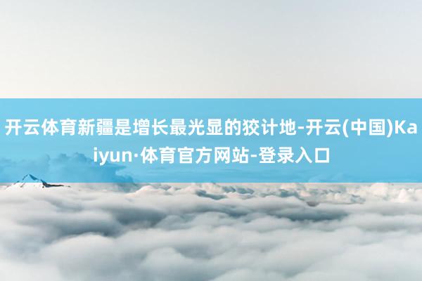 开云体育新疆是增长最光显的狡计地-开云(中国)Kaiyun·体育官方网站-登录入口