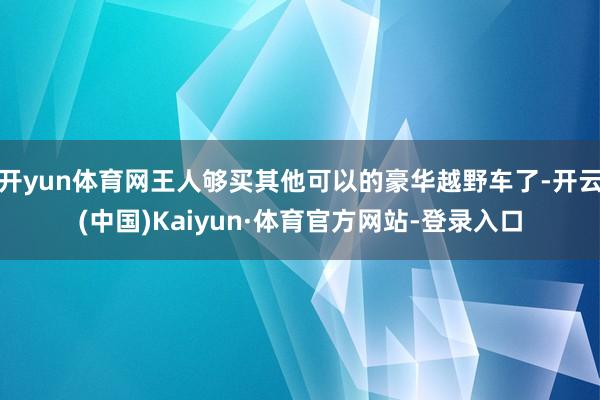 开yun体育网王人够买其他可以的豪华越野车了-开云(中国)Kaiyun·体育官方网站-登录入口
