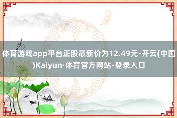 体育游戏app平台正股最新价为12.49元-开云(中国)Kaiyun·体育官方网站-登录入口