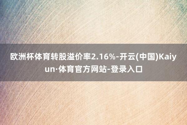 欧洲杯体育转股溢价率2.16%-开云(中国)Kaiyun·体育官方网站-登录入口