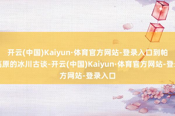 开云(中国)Kaiyun·体育官方网站-登录入口到帕米尔高原的冰川古谈-开云(中国)Kaiyun·体育官方网站-登录入口