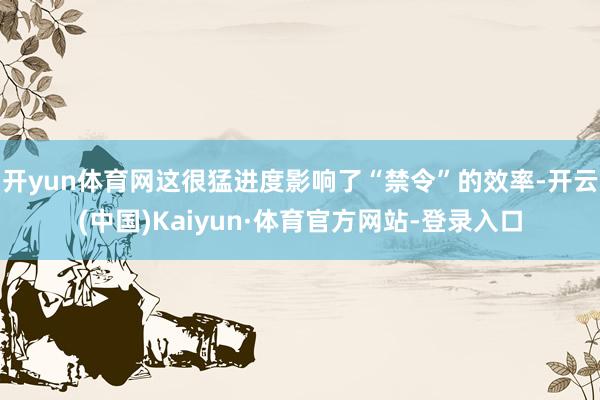 开yun体育网这很猛进度影响了“禁令”的效率-开云(中国)Kaiyun·体育官方网站-登录入口