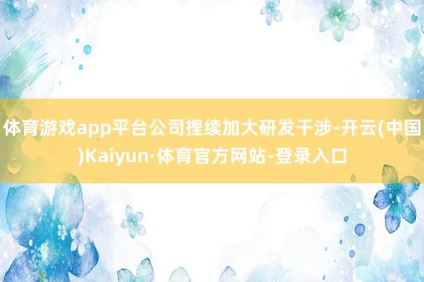 体育游戏app平台公司捏续加大研发干涉-开云(中国)Kaiyun·体育官方网站-登录入口