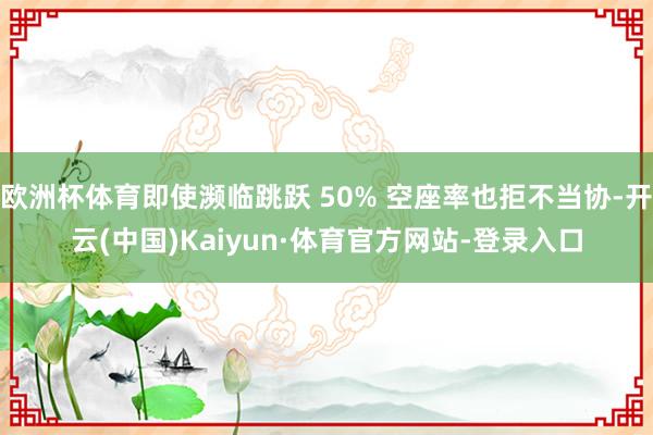 欧洲杯体育即使濒临跳跃 50% 空座率也拒不当协-开云(中国)Kaiyun·体育官方网站-登录入口
