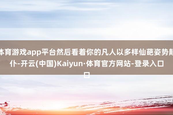 体育游戏app平台然后看着你的凡人以多样仙葩姿势颠仆-开云(中国)Kaiyun·体育官方网站-登录入口