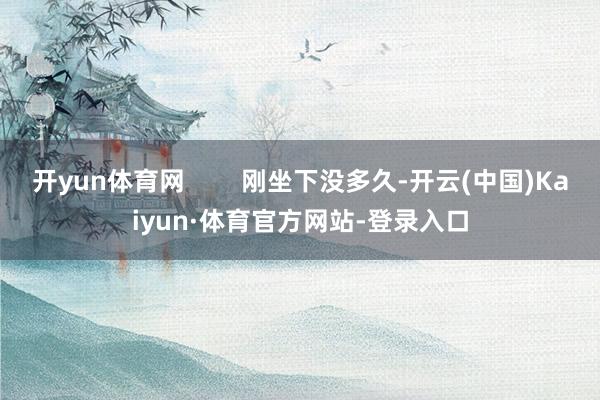 开yun体育网 刚坐下没多久-开云(中国)Kaiyun·体育官方网站-登录入口