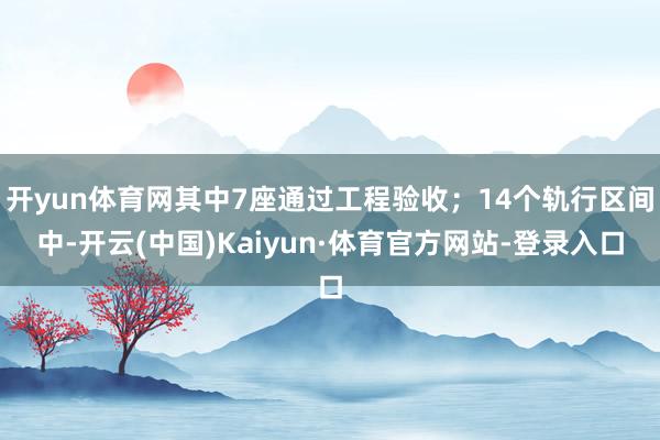 开yun体育网其中7座通过工程验收；14个轨行区间中-开云(中国)Kaiyun·体育官方网站-登录入口