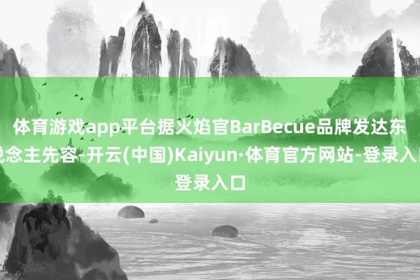 体育游戏app平台据火焰官BarBecue品牌发达东说念主先容-开云(中国)Kaiyun·体育官方网站-登录入口