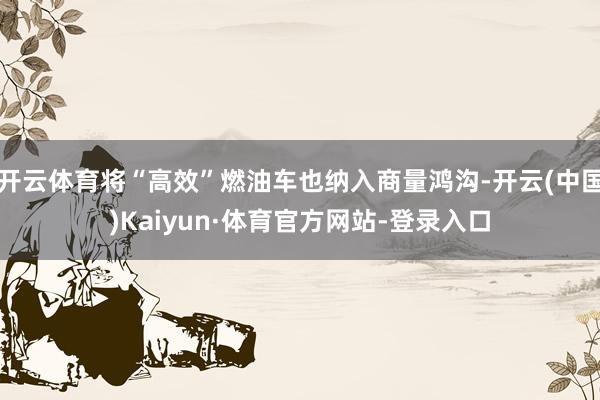 开云体育将“高效”燃油车也纳入商量鸿沟-开云(中国)Kaiyun·体育官方网站-登录入口