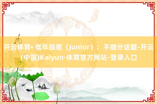 开云体育• 低年级组（Junior）：不细分话题-开云(中国)Kaiyun·体育官方网站-登录入口