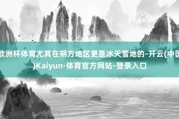 欧洲杯体育尤其在朔方地区更是冰天雪地的-开云(中国)Kaiyun·体育官方网站-登录入口
