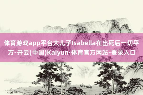 体育游戏app平台大儿子Isabella在出死后一切平方-开云(中国)Kaiyun·体育官方网站-登录入口