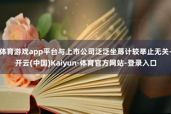 体育游戏app平台与上市公司泛泛坐蓐计较举止无关-开云(中国)Kaiyun·体育官方网站-登录入口