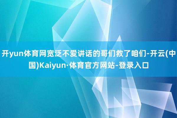 开yun体育网宽泛不爱讲话的哥们救了咱们-开云(中国)Kaiyun·体育官方网站-登录入口