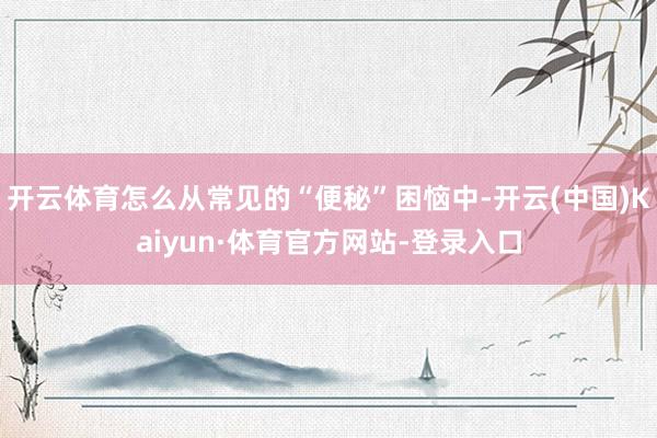 开云体育怎么从常见的“便秘”困恼中-开云(中国)Kaiyun·体育官方网站-登录入口