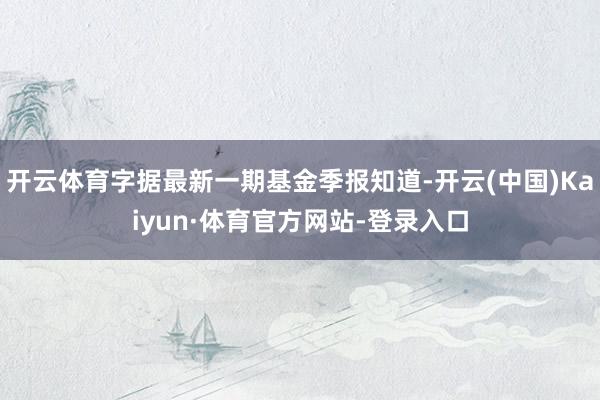 开云体育字据最新一期基金季报知道-开云(中国)Kaiyun·体育官方网站-登录入口