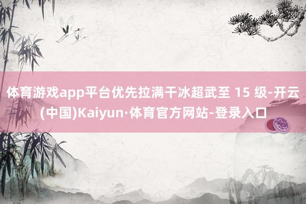 体育游戏app平台优先拉满干冰超武至 15 级-开云(中国)Kaiyun·体育官方网站-登录入口