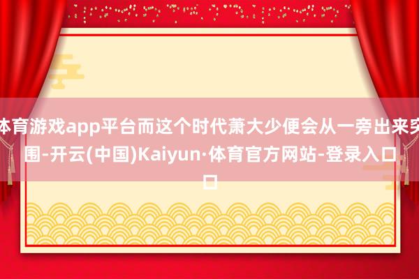 体育游戏app平台而这个时代萧大少便会从一旁出来突围-开云(中国)Kaiyun·体育官方网站-登录入口