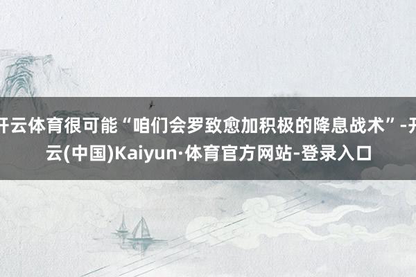 开云体育很可能“咱们会罗致愈加积极的降息战术”-开云(中国)Kaiyun·体育官方网站-登录入口
