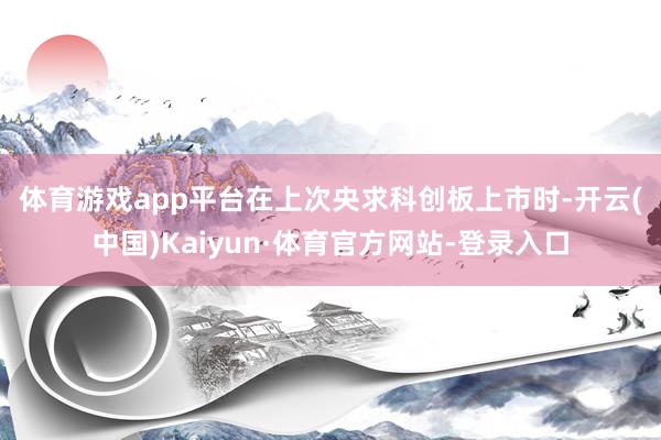 体育游戏app平台 在上次央求科创板上市时-开云(中国)Kaiyun·体育官方网站-登录入口
