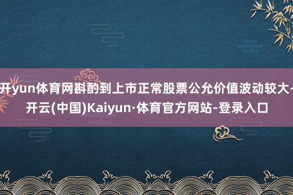 开yun体育网斟酌到上市正常股票公允价值波动较大-开云(中国)Kaiyun·体育官方网站-登录入口