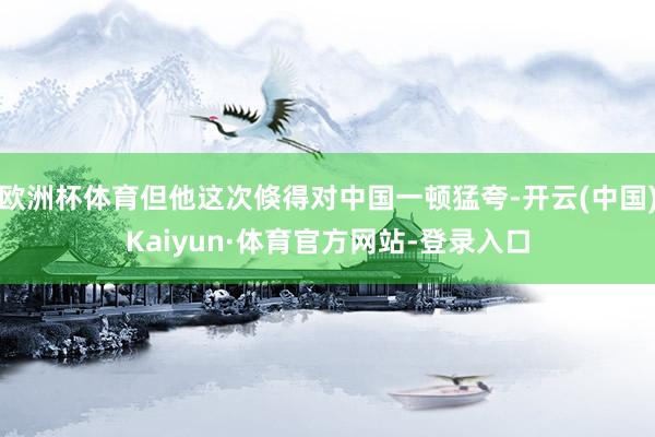欧洲杯体育但他这次倏得对中国一顿猛夸-开云(中国)Kaiyun·体育官方网站-登录入口