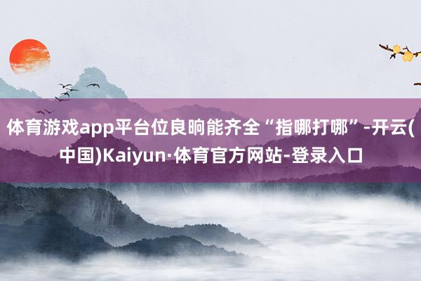 体育游戏app平台位良晌能齐全“指哪打哪”-开云(中国)Kaiyun·体育官方网站-登录入口