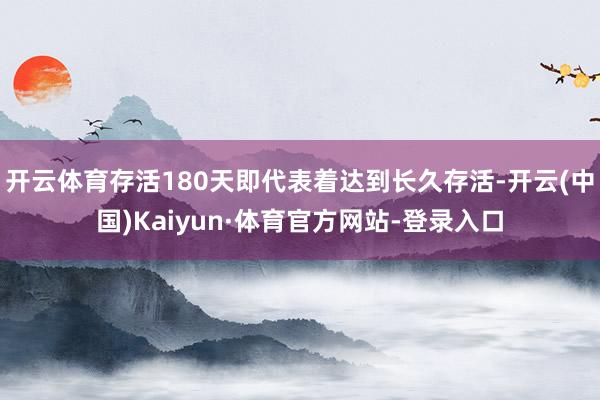 开云体育存活180天即代表着达到长久存活-开云(中国)Kaiyun·体育官方网站-登录入口
