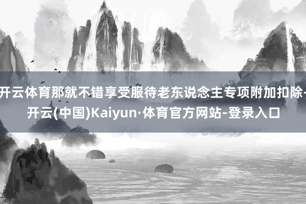 开云体育那就不错享受服待老东说念主专项附加扣除-开云(中国)Kaiyun·体育官方网站-登录入口