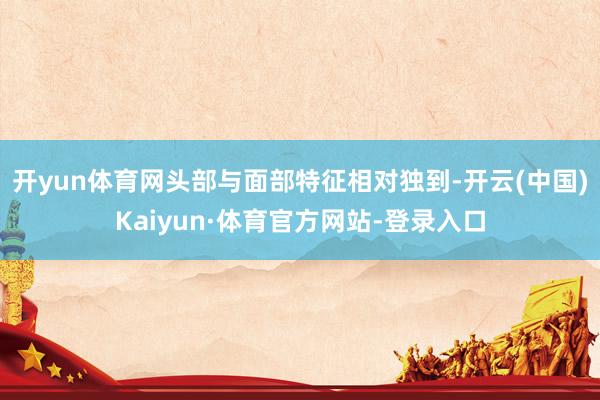 开yun体育网头部与面部特征相对独到-开云(中国)Kaiyun·体育官方网站-登录入口