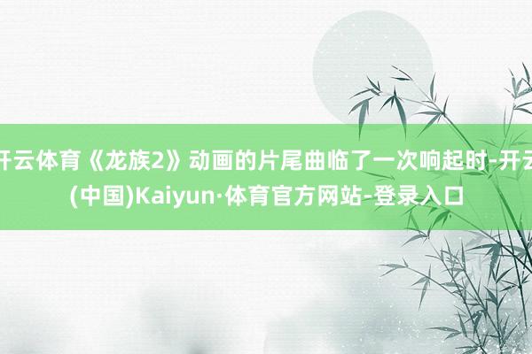 开云体育《龙族2》动画的片尾曲临了一次响起时-开云(中国)Kaiyun·体育官方网站-登录入口
