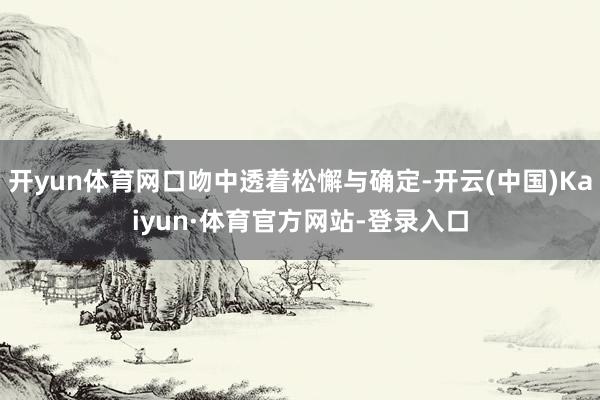 开yun体育网口吻中透着松懈与确定-开云(中国)Kaiyun·体育官方网站-登录入口