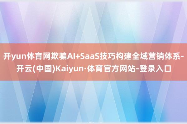 开yun体育网欺骗AI+SaaS技巧构建全域营销体系-开云(中国)Kaiyun·体育官方网站-登录入口
