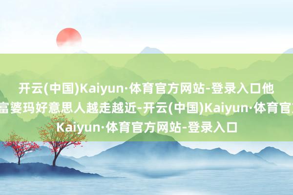 开云(中国)Kaiyun·体育官方网站-登录入口他与全镇最尖刻的富婆玛好意思人越走越近-开云(中国)Kaiyun·体育官方网站-登录入口