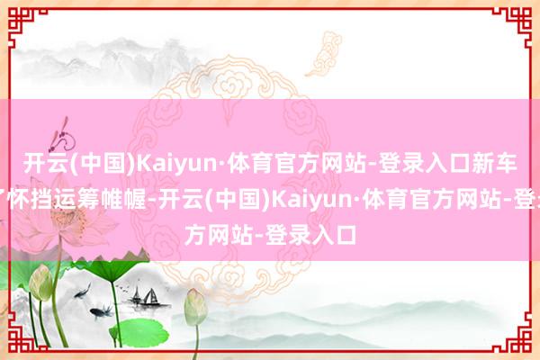 开云(中国)Kaiyun·体育官方网站-登录入口新车袭取了怀挡运筹帷幄-开云(中国)Kaiyun·体育官方网站-登录入口