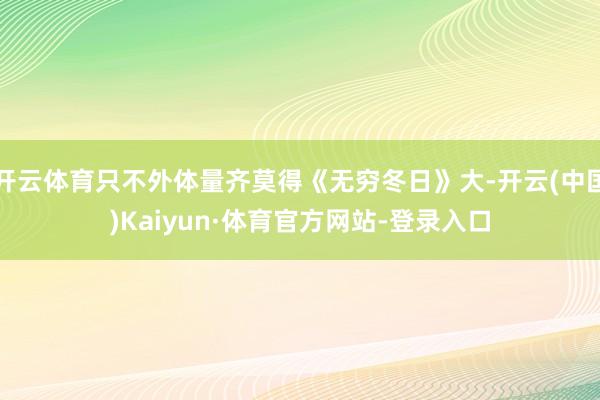 开云体育只不外体量齐莫得《无穷冬日》大-开云(中国)Kaiyun·体育官方网站-登录入口