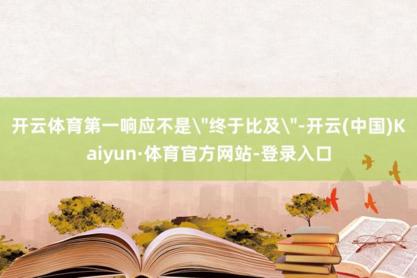 开云体育第一响应不是＂终于比及＂-开云(中国)Kaiyun·体育官方网站-登录入口